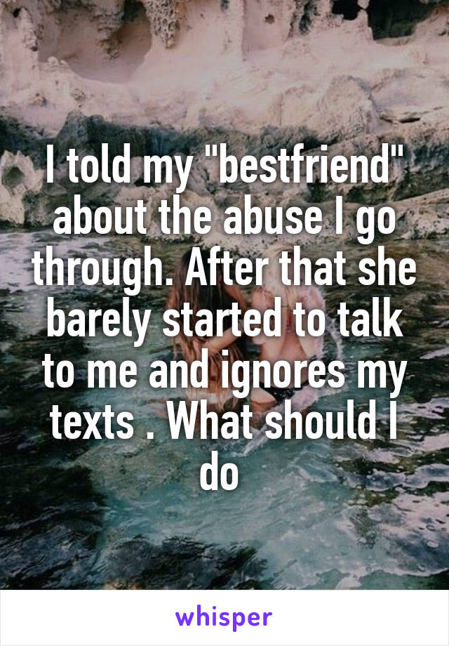 I told my "bestfriend" about the abuse I go through. After that she barely started to talk to me and ignores my texts . What should I do 