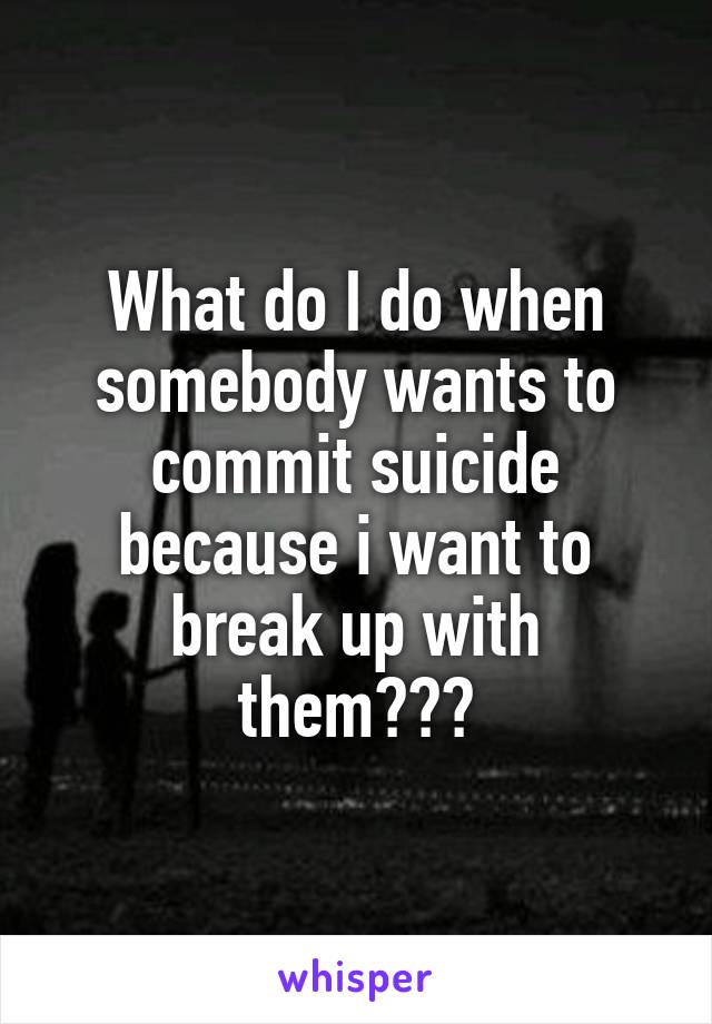 What do I do when somebody wants to commit suicide because i want to break up with them???