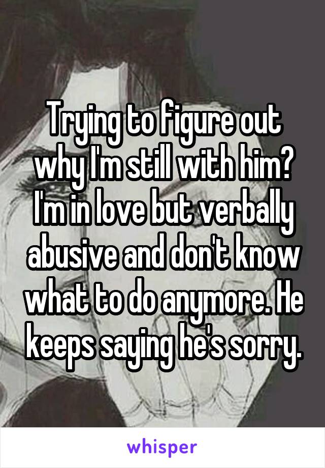 Trying to figure out why I'm still with him? I'm in love but verbally abusive and don't know what to do anymore. He keeps saying he's sorry.