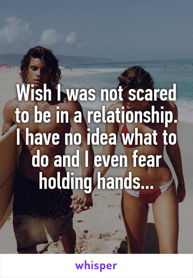 Wish I was not scared to be in a relationship. I have no idea what to do and I even fear holding hands...