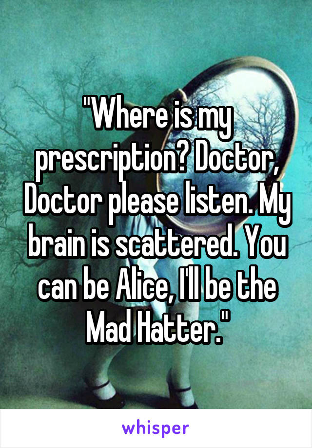 "Where is my prescription? Doctor, Doctor please listen. My brain is scattered. You can be Alice, I'll be the Mad Hatter."