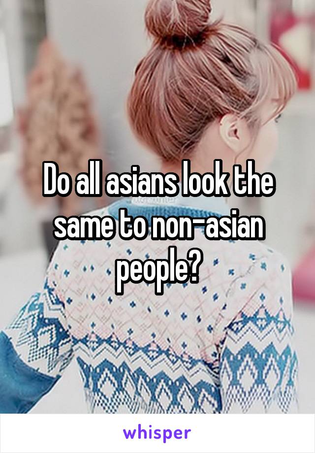 Do all asians look the same to non-asian people?