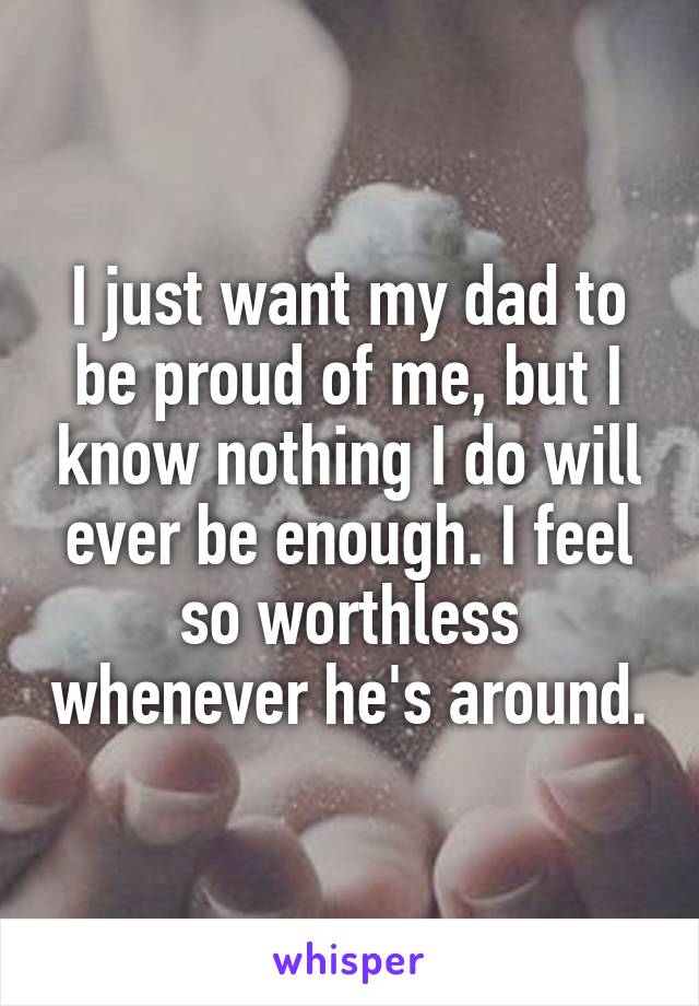 I just want my dad to be proud of me, but I know nothing I do will ever be enough. I feel so worthless whenever he's around.