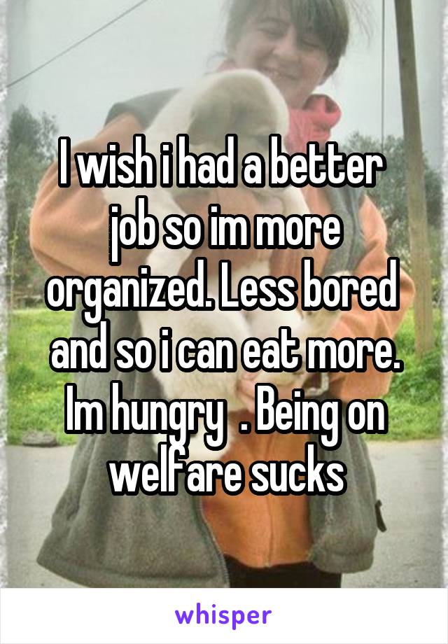 I wish i had a better 
job so im more organized. Less bored  and so i can eat more. Im hungry  . Being on welfare sucks