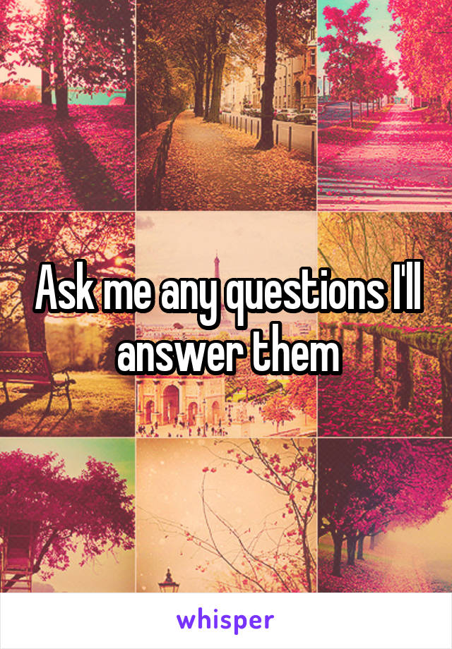 Ask me any questions I'll answer them