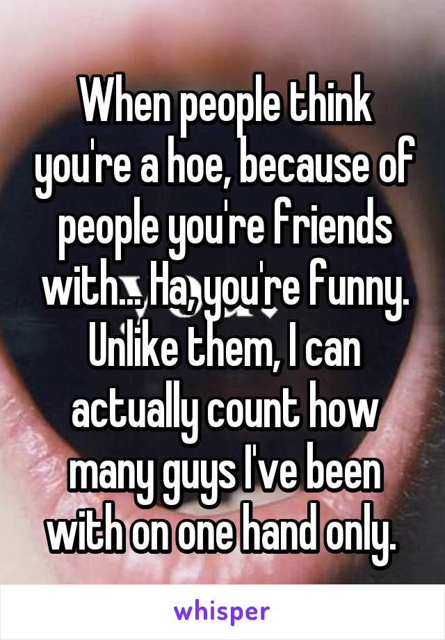 When people think you're a hoe, because of people you're friends with... Ha, you're funny. Unlike them, I can actually count how many guys I've been with on one hand only. 