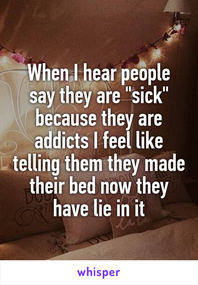 When I hear people say they are "sick" because they are addicts I feel like telling them they made their bed now they have lie in it