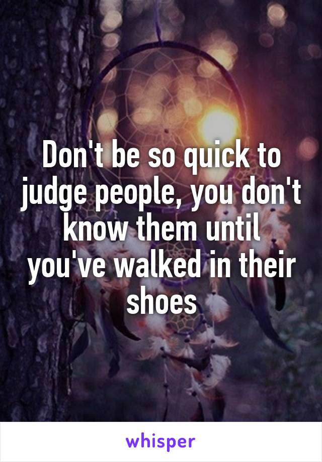 Don't be so quick to judge people, you don't know them until you've walked in their shoes