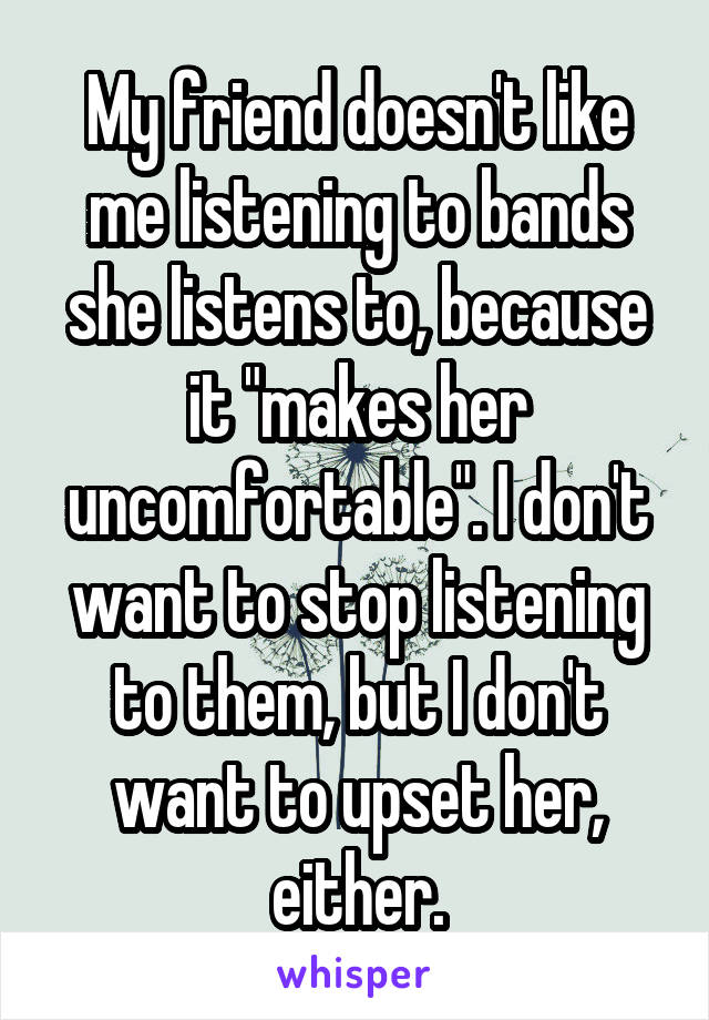 My friend doesn't like me listening to bands she listens to, because it "makes her uncomfortable". I don't want to stop listening to them, but I don't want to upset her, either.