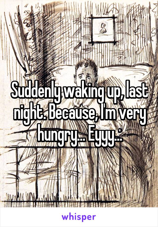 Suddenly waking up, last night. Because, I'm very hungry... Eyyy...