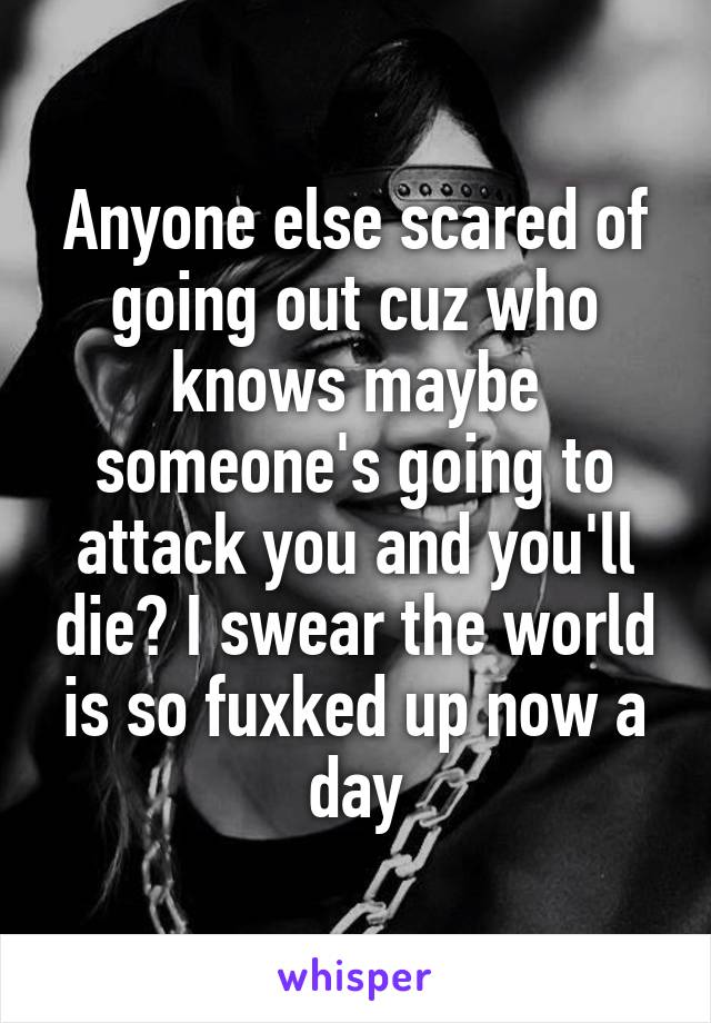 Anyone else scared of going out cuz who knows maybe someone's going to attack you and you'll die? I swear the world is so fuxked up now a day