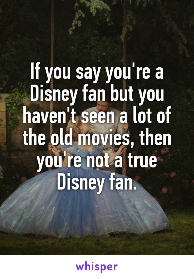 If you say you're a Disney fan but you haven't seen a lot of the old movies, then you're not a true Disney fan.
