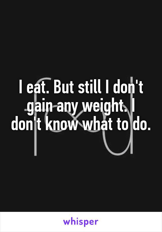 I eat. But still I don't gain any weight. I don't know what to do. 