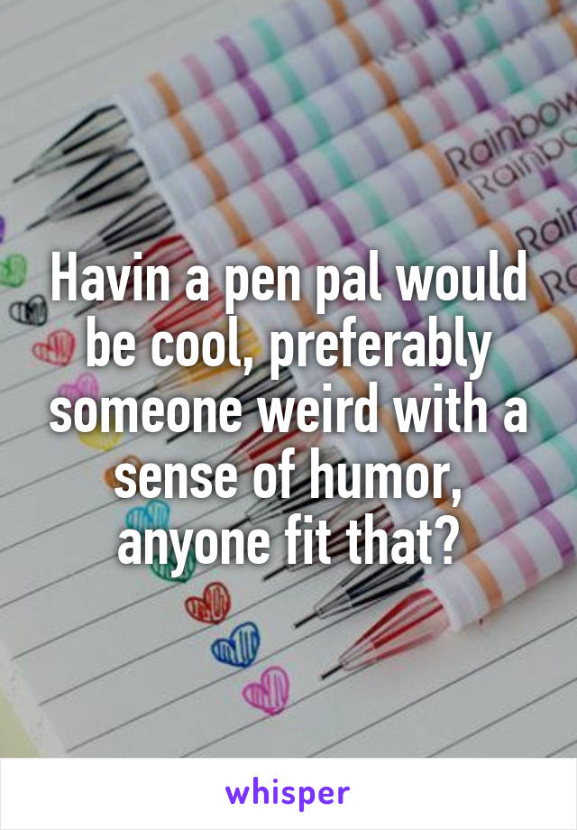 Havin a pen pal would be cool, preferably someone weird with a sense of humor, anyone fit that?