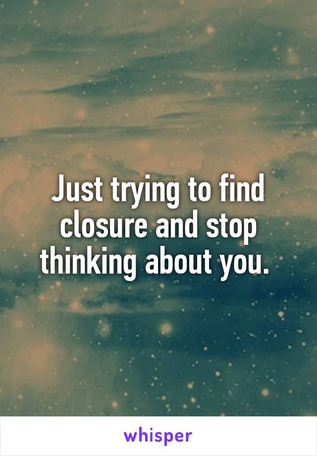 Just trying to find closure and stop thinking about you. 