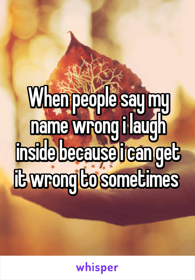 When people say my name wrong i laugh inside because i can get it wrong to sometimes 