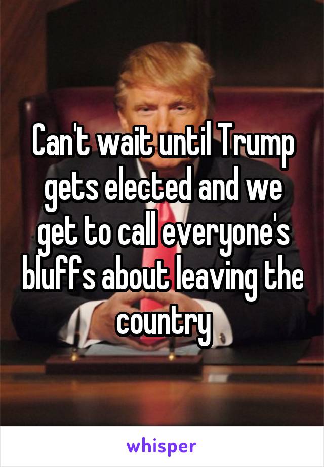 Can't wait until Trump gets elected and we get to call everyone's bluffs about leaving the country