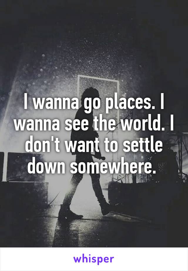 I wanna go places. I wanna see the world. I don't want to settle down somewhere. 