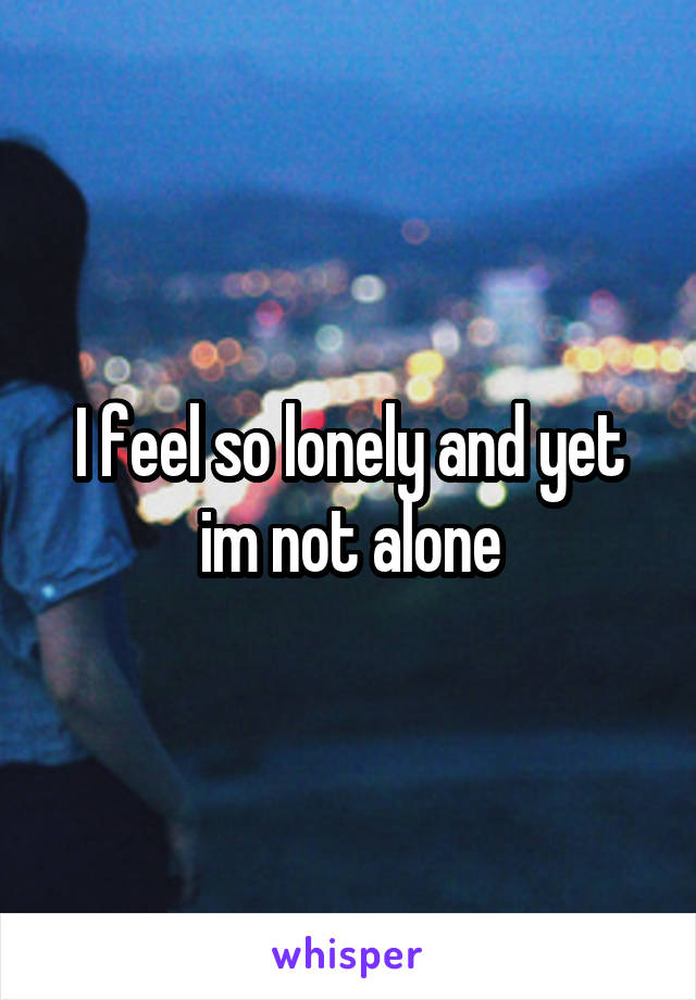 I feel so lonely and yet im not alone