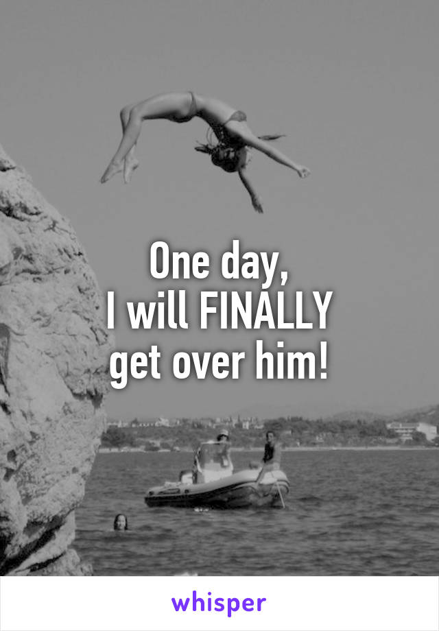 One day,
I will FINALLY
get over him!