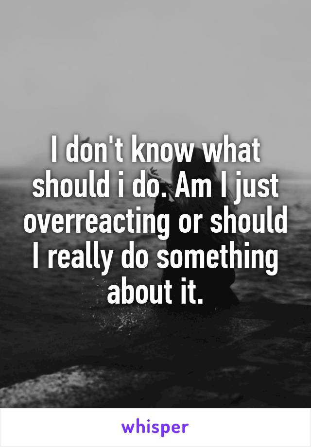 I don't know what should i do. Am I just overreacting or should I really do something about it.