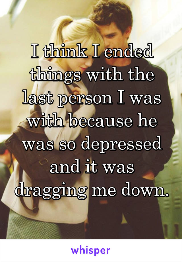 I think I ended things with the last person I was with because he was so depressed and it was dragging me down. 