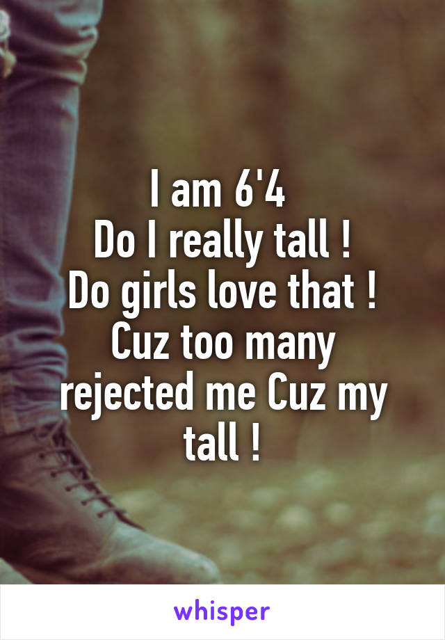 I am 6'4 
Do I really tall !
Do girls love that !
Cuz too many rejected me Cuz my tall !