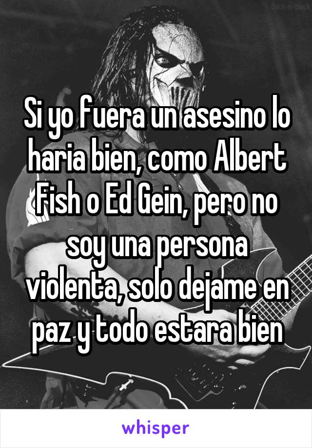 Si yo fuera un asesino lo haria bien, como Albert Fish o Ed Gein, pero no soy una persona violenta, solo dejame en paz y todo estara bien