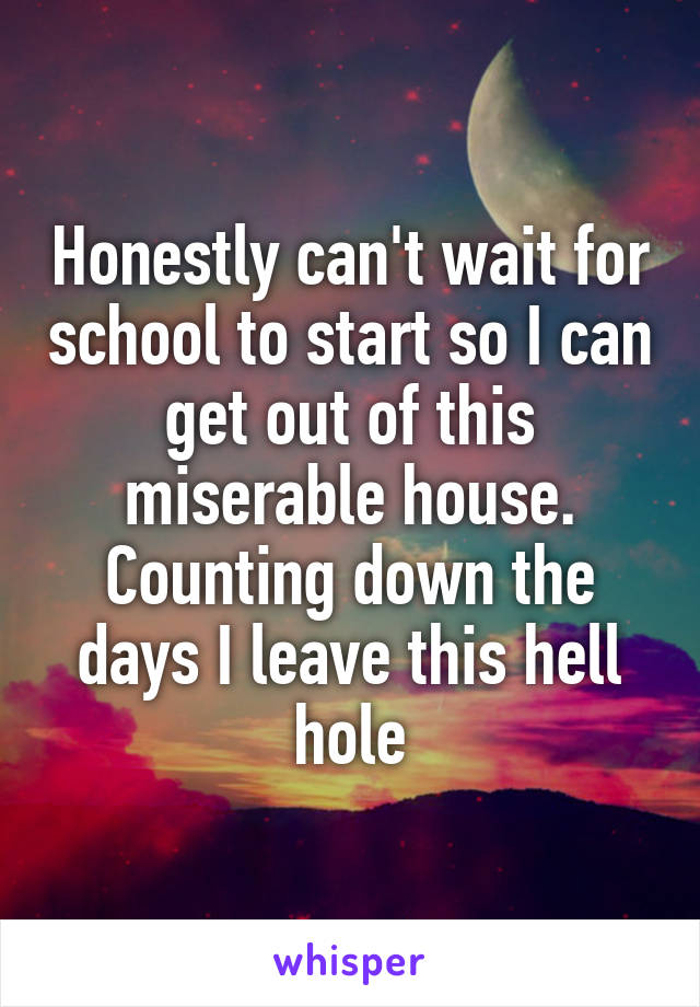 Honestly can't wait for school to start so I can get out of this miserable house. Counting down the days I leave this hell hole