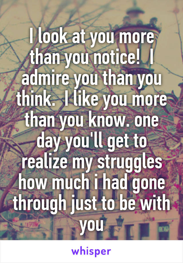 I look at you more than you notice!  I admire you than you think.  I like you more than you know. one day you'll get to realize my struggles how much i had gone through just to be with you