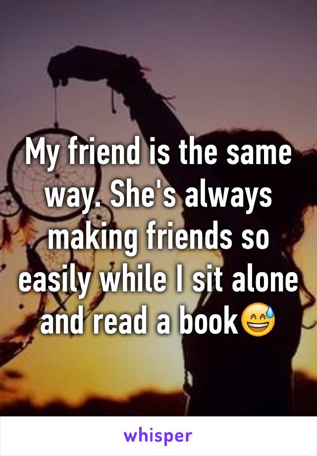 My friend is the same way. She's always making friends so easily while I sit alone and read a book😅