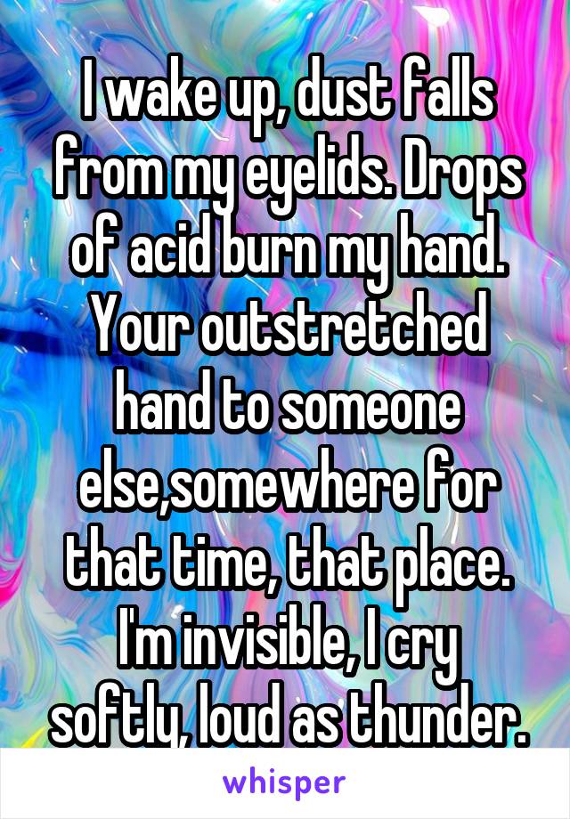 I wake up, dust falls from my eyelids. Drops of acid burn my hand.
Your outstretched hand to someone else,somewhere for that time, that place.
I'm invisible, I cry softly, loud as thunder.