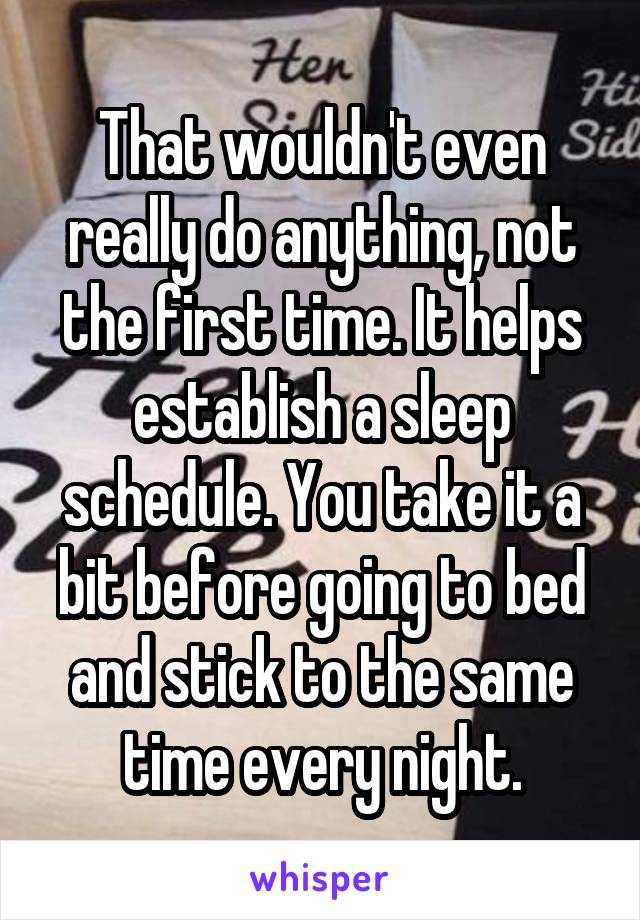 That wouldn't even really do anything, not the first time. It helps establish a sleep schedule. You take it a bit before going to bed and stick to the same time every night.