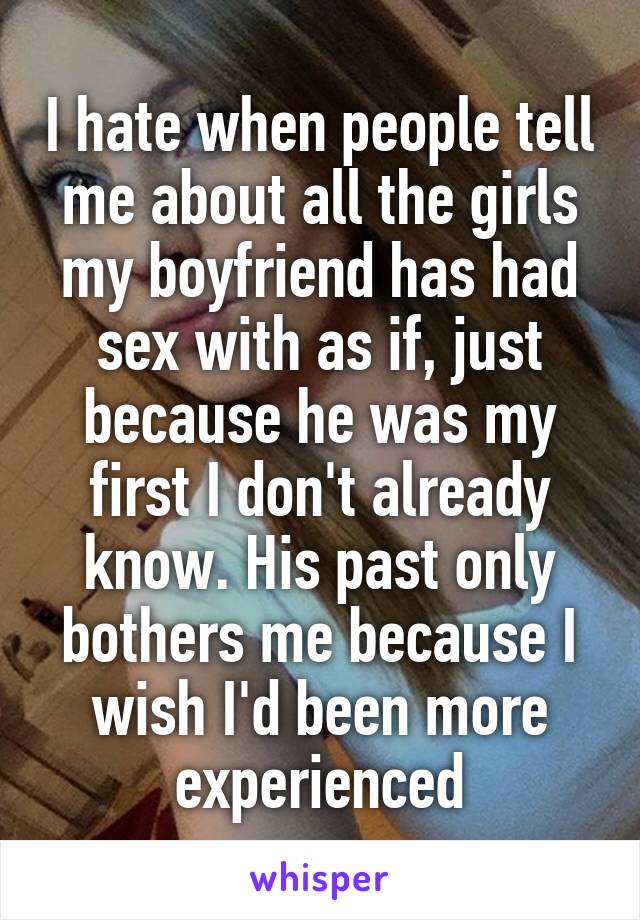 I hate when people tell me about all the girls my boyfriend has had sex with as if, just because he was my first I don't already know. His past only bothers me because I wish I'd been more experienced