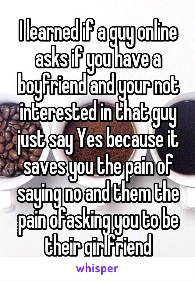 I learned if a guy online asks if you have a boyfriend and your not interested in that guy just say Yes because it saves you the pain of saying no and them the pain ofasking you to be their girlfriend