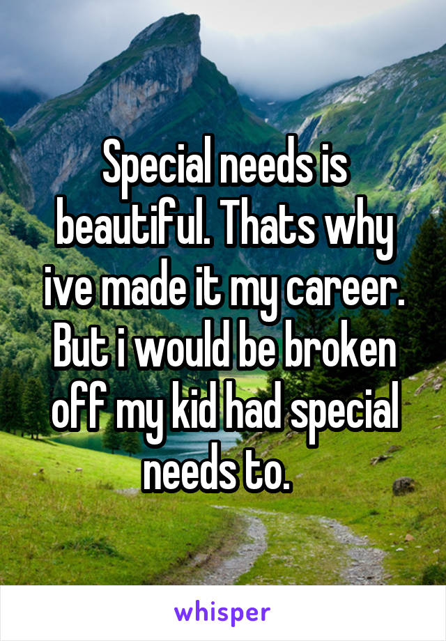 Special needs is beautiful. Thats why ive made it my career. But i would be broken off my kid had special needs to.  