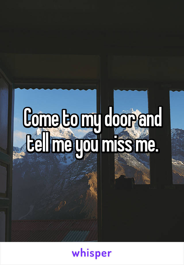 Come to my door and tell me you miss me.