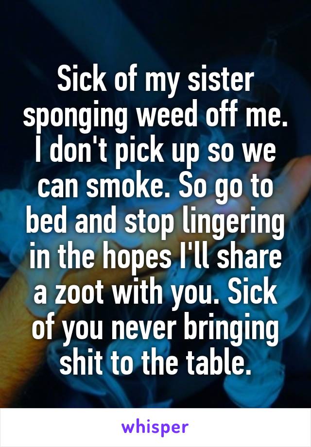 Sick of my sister sponging weed off me. I don't pick up so we can smoke. So go to bed and stop lingering in the hopes I'll share a zoot with you. Sick of you never bringing shit to the table.