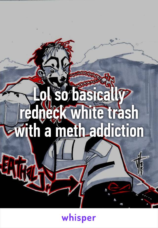 Lol so basically redneck white trash with a meth addiction