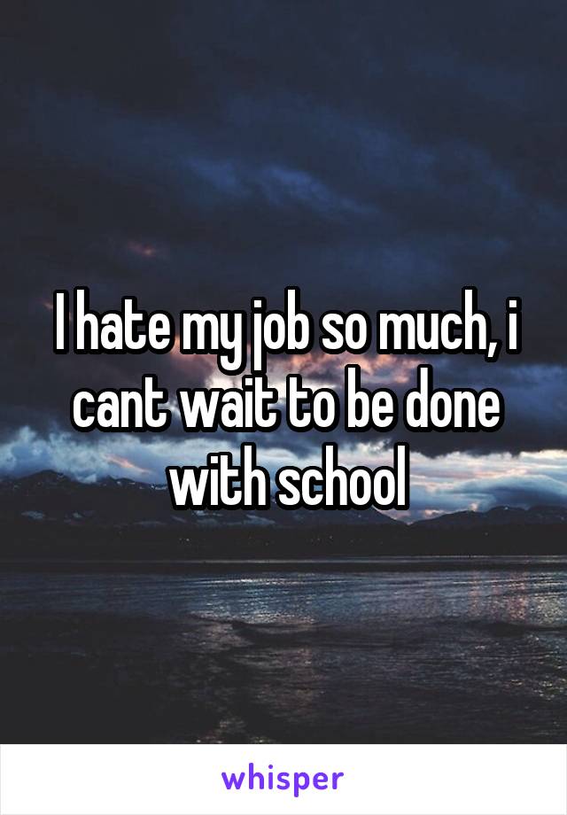 I hate my job so much, i cant wait to be done with school