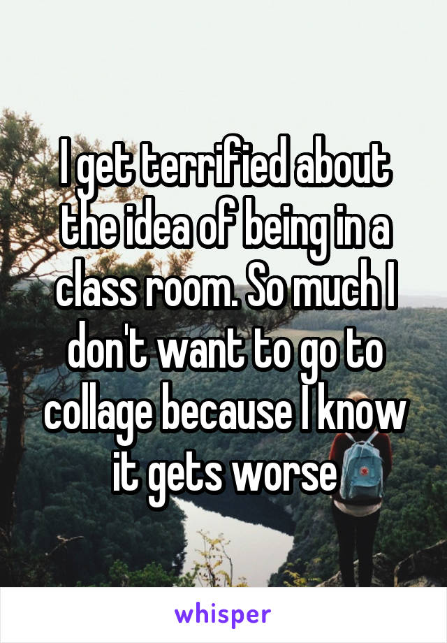 I get terrified about the idea of being in a class room. So much I don't want to go to collage because I know it gets worse