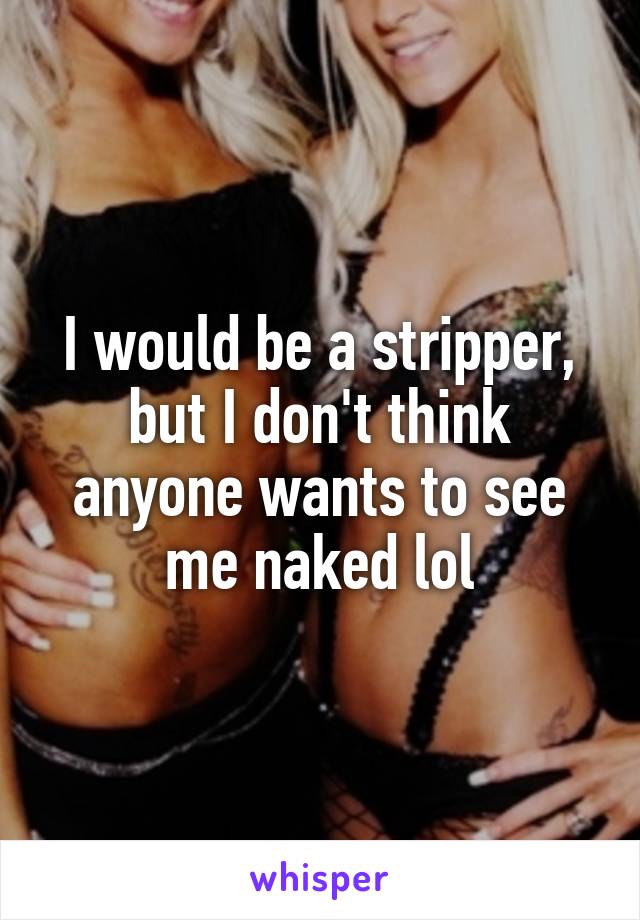 I would be a stripper, but I don't think anyone wants to see me naked lol