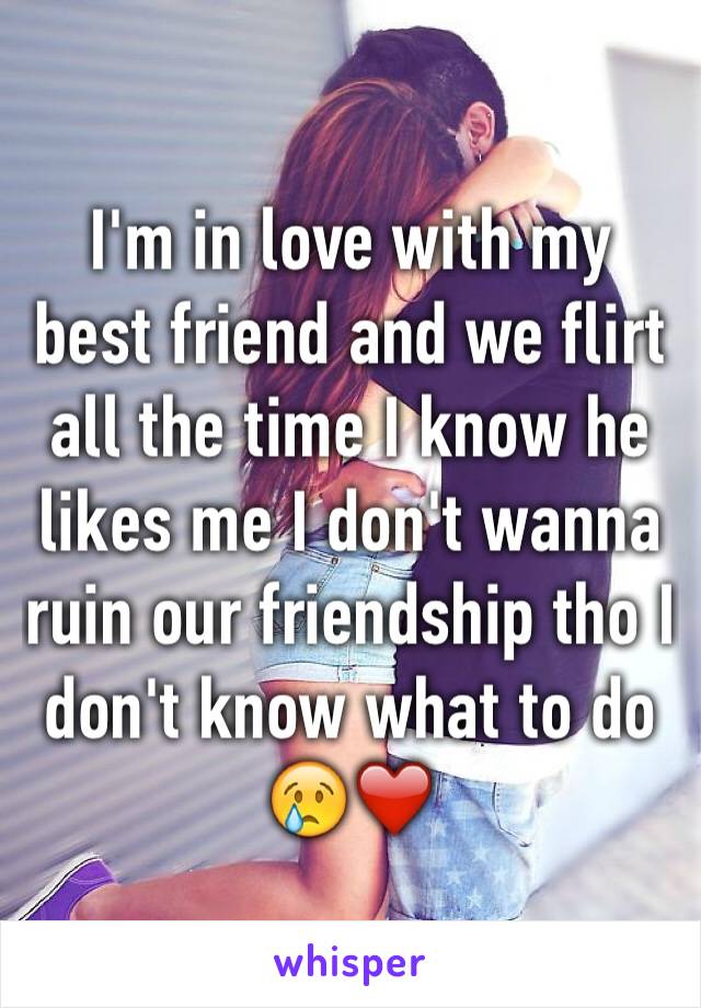 I'm in love with my best friend and we flirt all the time I know he likes me I don't wanna ruin our friendship tho I don't know what to do 😢❤️