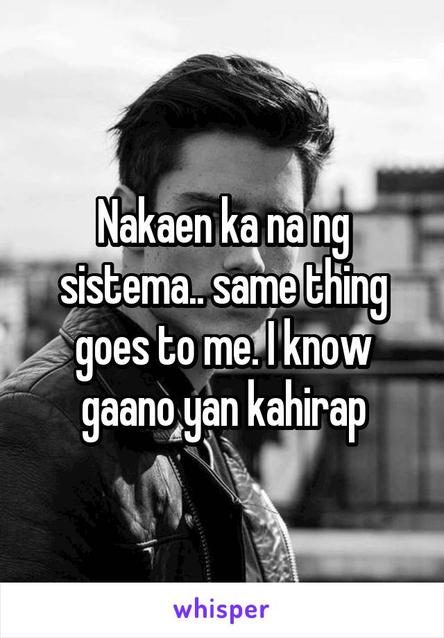 Nakaen ka na ng sistema.. same thing goes to me. I know gaano yan kahirap