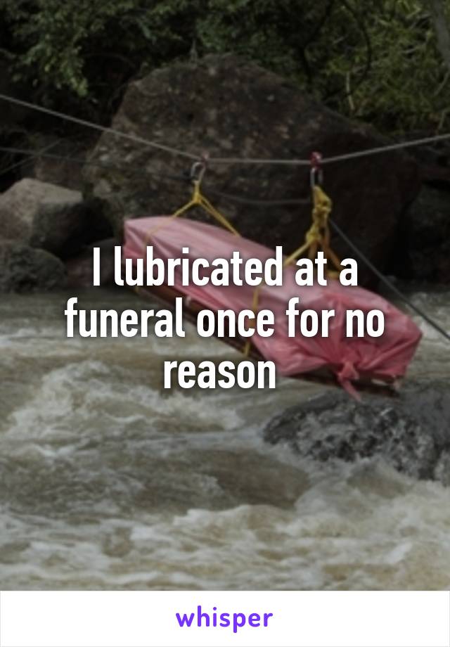 I lubricated at a funeral once for no reason 