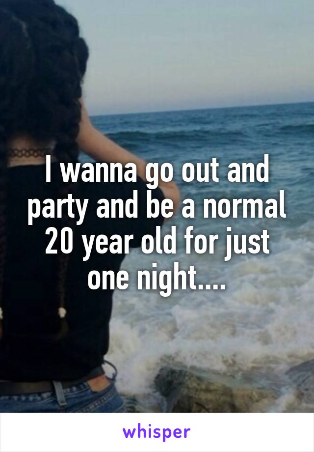 I wanna go out and party and be a normal 20 year old for just one night....