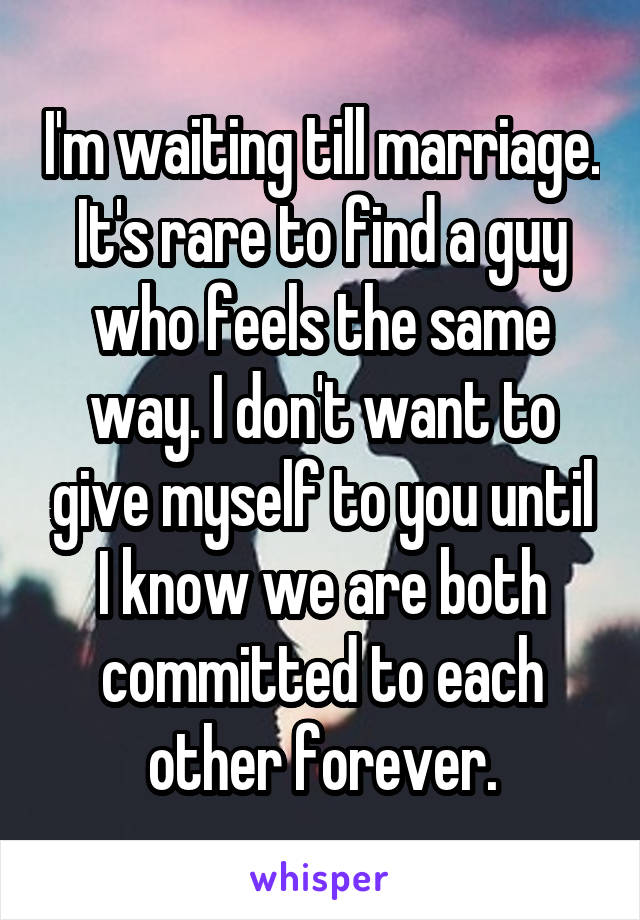 I'm waiting till marriage. It's rare to find a guy who feels the same way. I don't want to give myself to you until I know we are both committed to each other forever.