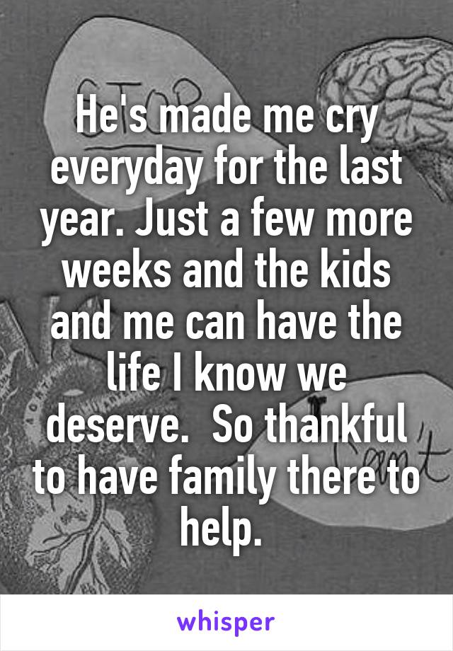 He's made me cry everyday for the last year. Just a few more weeks and the kids and me can have the life I know we deserve.  So thankful to have family there to help. 