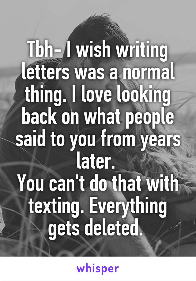 Tbh- I wish writing letters was a normal thing. I love looking back on what people said to you from years later. 
You can't do that with texting. Everything gets deleted. 