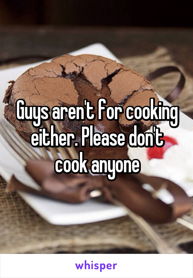 Guys aren't for cooking either. Please don't cook anyone